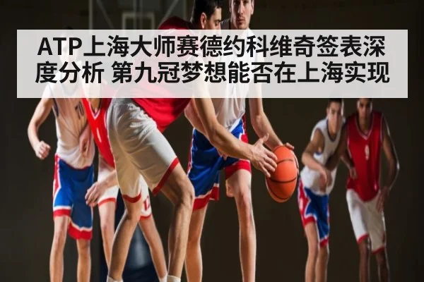 ATP上海大师赛德约科维奇签表深度分析 第九冠梦想能否在上海实现